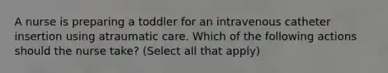 A nurse is preparing a toddler for an intravenous catheter insertion using atraumatic care. Which of the following actions should the nurse take? (Select all that apply)