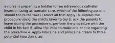 a nurse is preparing a toddler for an intravenous catheter insertion using atraumatic care. which of the following actions should the nurse take? (select all that apply) a. explain the procedure using the child's favorite toy b. ask the parents to leave during the procedure c. perform the procedure with the child in his bed d. allow the child to make one choice regarding the procedure e. apply lidocaine and prilocaine cream to three potential insertion sites