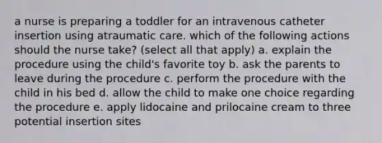 a nurse is preparing a toddler for an intravenous catheter insertion using atraumatic care. which of the following actions should the nurse take? (select all that apply) a. explain the procedure using the child's favorite toy b. ask the parents to leave during the procedure c. perform the procedure with the child in his bed d. allow the child to make one choice regarding the procedure e. apply lidocaine and prilocaine cream to three potential insertion sites