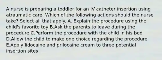 A nurse is preparing a toddler for an IV catheter insertion using atraumatic care. Which of the following actions should the nurse take? Select all that apply. A. Explain the procedure using the child's favorite toy B.Ask the parents to leave during the procedure C.Perform the procedure with the child in his bed D.Allow the child to make one choice regarding the procedure E.Apply lidocaine and prilocaine cream to three potential insertion sites