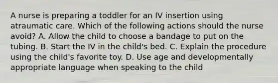 A nurse is preparing a toddler for an IV insertion using atraumatic care. Which of the following actions should the nurse avoid? A. Allow the child to choose a bandage to put on the tubing. B. Start the IV in the child's bed. C. Explain the procedure using the child's favorite toy. D. Use age and developmentally appropriate language when speaking to the child