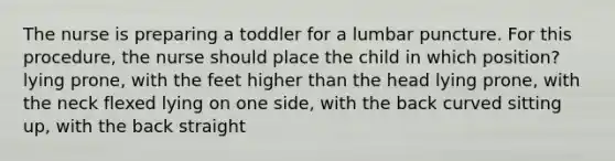 The nurse is preparing a toddler for a lumbar puncture. For this procedure, the nurse should place the child in which position? lying prone, with the feet higher than the head lying prone, with the neck flexed lying on one side, with the back curved sitting up, with the back straight