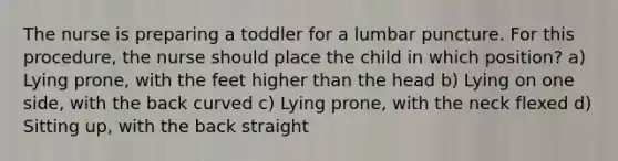 The nurse is preparing a toddler for a lumbar puncture. For this procedure, the nurse should place the child in which position? a) Lying prone, with the feet higher than the head b) Lying on one side, with the back curved c) Lying prone, with the neck flexed d) Sitting up, with the back straight