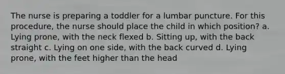 The nurse is preparing a toddler for a lumbar puncture. For this procedure, the nurse should place the child in which position? a. Lying prone, with the neck flexed b. Sitting up, with the back straight c. Lying on one side, with the back curved d. Lying prone, with the feet higher than the head