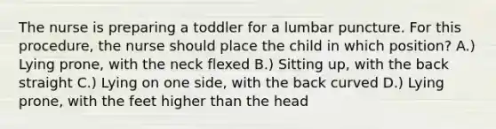 The nurse is preparing a toddler for a lumbar puncture. For this procedure, the nurse should place the child in which position? A.) Lying prone, with the neck flexed B.) Sitting up, with the back straight C.) Lying on one side, with the back curved D.) Lying prone, with the feet higher than the head