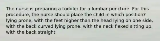 The nurse is preparing a toddler for a lumbar puncture. For this procedure, the nurse should place the child in which position? lying prone, with the feet higher than the head lying on one side, with the back curved lying prone, with the neck flexed sitting up, with the back straight