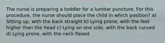 The nurse is preparing a toddler for a lumbar puncture. For this procedure, the nurse should place the child in which position? a) Sitting up, with the back straight b) Lying prone, with the feet higher than the head c) Lying on one side, with the back curved d) Lying prone, with the neck flexed