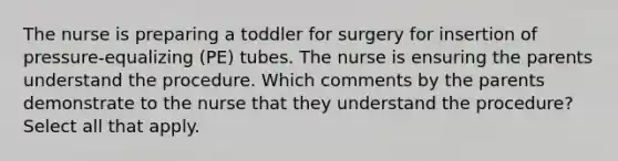 The nurse is preparing a toddler for surgery for insertion of pressure-equalizing (PE) tubes. The nurse is ensuring the parents understand the procedure. Which comments by the parents demonstrate to the nurse that they understand the procedure? Select all that apply.