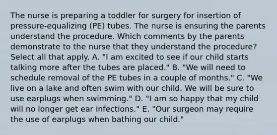 The nurse is preparing a toddler for surgery for insertion of pressure-equalizing (PE) tubes. The nurse is ensuring the parents understand the procedure. Which comments by the parents demonstrate to the nurse that they understand the procedure? Select all that apply. A. "I am excited to see if our child starts talking more after the tubes are placed." B. "We will need to schedule removal of the PE tubes in a couple of months." C. "We live on a lake and often swim with our child. We will be sure to use earplugs when swimming." D. "I am so happy that my child will no longer get ear infections." E. "Our surgeon may require the use of earplugs when bathing our child."