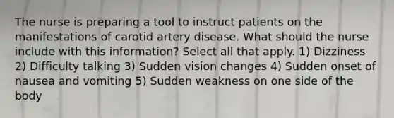 The nurse is preparing a tool to instruct patients on the manifestations of carotid artery disease. What should the nurse include with this information? Select all that apply. 1) Dizziness 2) Difficulty talking 3) Sudden vision changes 4) Sudden onset of nausea and vomiting 5) Sudden weakness on one side of the body