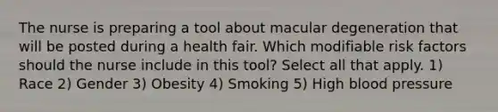 The nurse is preparing a tool about macular degeneration that will be posted during a health fair. Which modifiable risk factors should the nurse include in this tool? Select all that apply. 1) Race 2) Gender 3) Obesity 4) Smoking 5) High blood pressure