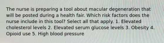 The nurse is preparing a tool about macular degeneration that will be posted during a health fair. Which risk factors does the nurse include in this tool? Select all that apply. 1. Elevated cholesterol levels 2. Elevated serum glucose levels 3. Obesity 4. Opioid use 5. High blood pressure