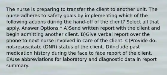 The nurse is preparing to transfer the client to another unit. The nurse adheres to safety goals by implementing which of the following actions during the hand-off of the client? Select all that apply. Answer Options * A)Send written report with the client and begin admitting another client. B)Give verbal report over the phone to next nurse involved in care of the client. C)Provide do-not-resuscitate (DNR) status of the client. D)Include past medication history during the face to face report of the client. E)Use abbreviations for laboratory and diagnostic data in report summary.