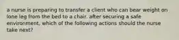 a nurse is preparing to transfer a client who can bear weight on lone leg from the bed to a chair. after securing a safe environment, which of the following actions should the nurse take next?