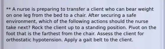 ** A nurse is preparing to transfer a client who can bear weight on one leg from the bed to a chair. After securing a safe environment, which of the following actions should the nurse take next? Rock the client up to a standing position. Pivot on the foot that is the farthest from the chair. Assess the client for orthostatic hypotension. Apply a gait belt to the client.