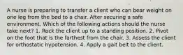 A nurse is preparing to transfer a client who can bear weight on one leg from the bed to a chair. After securing a safe environment. Which of the following actions should the nurse take next? 1. Rock the client up to a standing position. 2. Pivot on the foot that is the farthest from the chair. 3. Assess the client for orthostatic hypotension. 4. Apply a gait belt to the client.