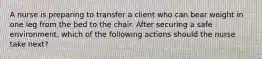 A nurse is preparing to transfer a client who can bear weight in one leg from the bed to the chair. After securing a safe environment, which of the following actions should the nurse take next?