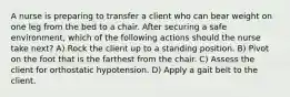 A nurse is preparing to transfer a client who can bear weight on one leg from the bed to a chair. After securing a safe environment, which of the following actions should the nurse take next? A) Rock the client up to a standing position. B) Pivot on the foot that is the farthest from the chair. C) Assess the client for orthostatic hypotension. D) Apply a gait belt to the client.