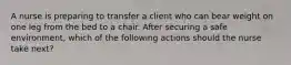 A nurse is preparing to transfer a client who can bear weight on one leg from the bed to a chair. After securing a safe environment, which of the following actions should the nurse take next?