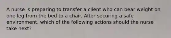 A nurse is preparing to transfer a client who can bear weight on one leg from the bed to a chair. After securing a safe environment, which of the following actions should the nurse take next?