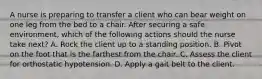 A nurse is preparing to transfer a client who can bear weight on one leg from the bed to a chair. After securing a safe environment, which of the following actions should the nurse take next? A. Rock the client up to a standing position. B. Pivot on the foot that is the farthest from the chair. C. Assess the client for orthostatic hypotension. D. Apply a gait belt to the client.