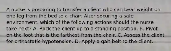 A nurse is preparing to transfer a client who can bear weight on one leg from the bed to a chair. After securing a safe environment, which of the following actions should the nurse take next? A. Rock the client up to a standing position. B. Pivot on the foot that is the farthest from the chair. C. Assess the client for orthostatic hypotension. D. Apply a gait belt to the client.