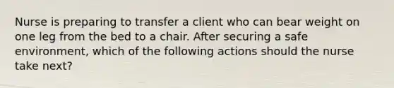 Nurse is preparing to transfer a client who can bear weight on one leg from the bed to a chair. After securing a safe environment, which of the following actions should the nurse take next?