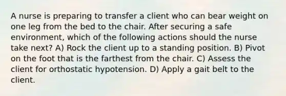 A nurse is preparing to transfer a client who can bear weight on one leg from the bed to the chair. After securing a safe environment, which of the following actions should the nurse take next? A) Rock the client up to a standing position. B) Pivot on the foot that is the farthest from the chair. C) Assess the client for orthostatic hypotension. D) Apply a gait belt to the client.