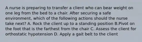 A nurse is preparing to transfer a client who can bear weight on one leg from the bed to a chair. After securing a safe environment, which of the following actions should the nurse take next? A. Rock the client up to a standing position B.Pivot on the foot that is the farthest from the chair C. Assess the client for orthostatic hypotension D. Apply a gait belt to the client