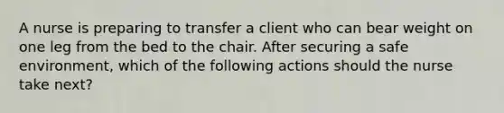 A nurse is preparing to transfer a client who can bear weight on one leg from the bed to the chair. After securing a safe environment, which of the following actions should the nurse take next?