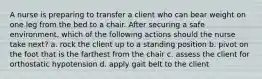 A nurse is preparing to transfer a client who can bear weight on one leg from the bed to a chair. After securing a safe environment, which of the following actions should the nurse take next? a. rock the client up to a standing position b. pivot on the foot that is the farthest from the chair c. assess the client for orthostatic hypotension d. apply gait belt to the client