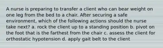 A nurse is preparing to transfer a client who can bear weight on one leg from the bed to a chair. After securing a safe environment, which of the following actions should the nurse take next? a. rock the client up to a standing position b. pivot on the foot that is the farthest from the chair c. assess the client for orthostatic hypotension d. apply gait belt to the client