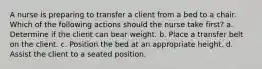 A nurse is preparing to transfer a client from a bed to a chair. Which of the following actions should the nurse take first? a. Determine if the client can bear weight. b. Place a transfer belt on the client. c. Position the bed at an appropriate height. d. Assist the client to a seated position.