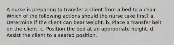 A nurse is preparing to transfer a client from a bed to a chair. Which of the following actions should the nurse take first? a. Determine if the client can bear weight. b. Place a transfer belt on the client. c. Position the bed at an appropriate height. d. Assist the client to a seated position.