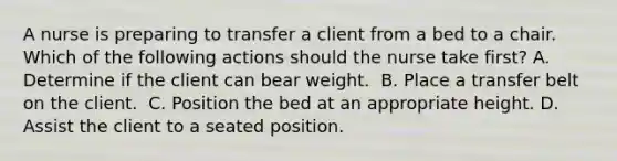 A nurse is preparing to transfer a client from a bed to a chair. Which of the following actions should the nurse take first? A. Determine if the client can bear weight. ​ B. Place a transfer belt on the client. ​ C. Position the bed at an appropriate height.​ D. Assist the client to a seated position. ​