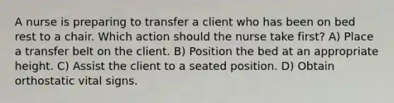 A nurse is preparing to transfer a client who has been on bed rest to a chair. Which action should the nurse take first? A) Place a transfer belt on the client. B) Position the bed at an appropriate height. C) Assist the client to a seated position. D) Obtain orthostatic vital signs.