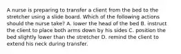 A nurse is preparing to transfer a client from the bed to the stretcher using a slide board. Which of the following actions should the nurse take? A. lower the head of the bed B. instruct the client to place both arms down by his sides C. position the bed slightly lower than the stretcher D. remind the client to extend his neck during transfer.