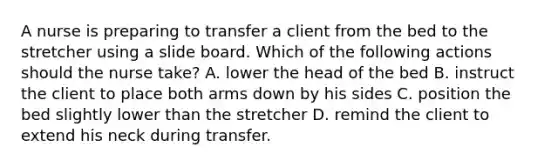 A nurse is preparing to transfer a client from the bed to the stretcher using a slide board. Which of the following actions should the nurse take? A. lower the head of the bed B. instruct the client to place both arms down by his sides C. position the bed slightly lower than the stretcher D. remind the client to extend his neck during transfer.