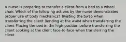 A nurse is preparing to transfer a client from a bed to a wheel chair. Which of the following actions by the nurse demonstrates proper use of body mechanics? Twisting the torso when transferring the client Bending at the waist when transferring the client Placing the bed in the high position before transferring the client Looking at the client face-to-face when transferring the client