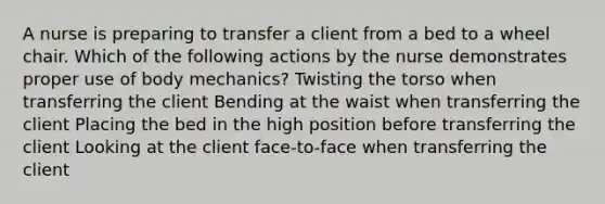 A nurse is preparing to transfer a client from a bed to a wheel chair. Which of the following actions by the nurse demonstrates proper use of body mechanics? Twisting the torso when transferring the client Bending at the waist when transferring the client Placing the bed in the high position before transferring the client Looking at the client face-to-face when transferring the client