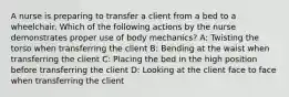 A nurse is preparing to transfer a client from a bed to a wheelchair. Which of the following actions by the nurse demonstrates proper use of body mechanics? A: Twisting the torso when transferring the client B: Bending at the waist when transferring the client C: Placing the bed in the high position before transferring the client D: Looking at the client face to face when transferring the client