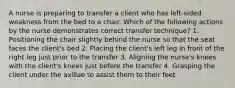 A nurse is preparing to transfer a client who has left-sided weakness from the bed to a chair. Which of the following actions by the nurse demonstrates correct transfer technique? 1. Positioning the chair slightly behind the nurse so that the seat faces the client's bed 2. Placing the client's left leg in front of the right leg just prior to the transfer 3. Aligning the nurse's knees with the client's knees just before the transfer 4. Grasping the client under the axillae to assist them to their feet