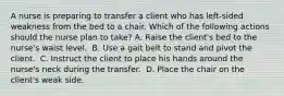 A nurse is preparing to transfer a client who has left-sided weakness from the bed to a chair. Which of the following actions should the nurse plan to take?​ A. Raise the client's bed to the nurse's waist level. ​ B. Use a gait belt to stand and pivot the client. ​ C. Instruct the client to place his hands around the nurse's neck during the transfer. ​ D. Place the chair on the client's weak side. ​ ​