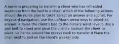 A nurse is preparing to transfer a client who has left-sided weakness from the bed to a chair. Which of the following actions should the nurse plan to take? Select an answer and submit. For keyboard navigation, use the up/down arrow keys to select an answer. a Raise the client's bed to the nurse's waist level b Use a gait belt to stand and pivot the client c Instruct the client to place his hands around the nurses neck to transfer d Place the chair next to bed on the client's weaker side