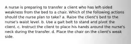 A nurse is preparing to transfer a client who has left-sided weakness from the bed to a chair. Which of the following actions should the nurse plan to take? a. Raise the client's bed to the nurse's waist level. b. Use a gait belt to stand and pivot the client. c. Instruct the client to place his hands around the nurse's neck during the transfer. d. Place the chair on the client's weak side.