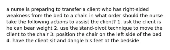 a nurse is preparing to transfer a client who has right-sided weakness from the bed to a chair. in what order should the nurse take the following actions to assist the client? 1. ask the client is he can bear weight 2. use the stand-pivot technique to move the client to the chair 3. position the chair on the left side of the bed 4. have the client sit and dangle his feet at the bedside