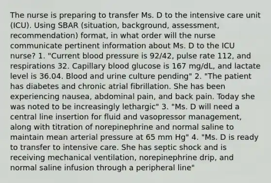 The nurse is preparing to transfer Ms. D to the intensive care unit (ICU). Using SBAR (situation, background, assessment, recommendation) format, in what order will the nurse communicate pertinent information about Ms. D to the ICU nurse? 1. "Current blood pressure is 92/42, pulse rate 112, and respirations 32. Capillary blood glucose is 167 mg/dL, and lactate level is 36.04. Blood and urine culture pending" 2. "The patient has diabetes and chronic atrial fibrillation. She has been experiencing nausea, abdominal pain, and back pain. Today she was noted to be increasingly lethargic" 3. "Ms. D will need a central line insertion for fluid and vasopressor management, along with titration of norepinephrine and normal saline to maintain mean arterial pressure at 65 mm Hg" 4. "Ms. D is ready to transfer to intensive care. She has septic shock and is receiving mechanical ventilation, norepinephrine drip, and normal saline infusion through a peripheral line"