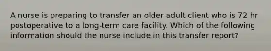 A nurse is preparing to transfer an older adult client who is 72 hr postoperative to a long-term care facility. Which of the following information should the nurse include in this transfer report?