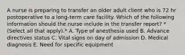 A nurse is preparing to transfer an older adult client who is 72 hr postoperative to a long‑term care facility. Which of the following information should the nurse include in the transfer report? *(Select all that apply).* A. Type of anesthesia used B. Advance directives status C. Vital signs on day of admission D. Medical diagnosis E. Need for specific equipment