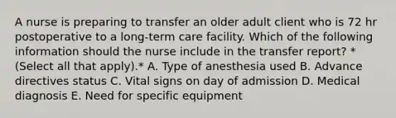 A nurse is preparing to transfer an older adult client who is 72 hr postoperative to a long‑term care facility. Which of the following information should the nurse include in the transfer report? *(Select all that apply).* A. Type of anesthesia used B. Advance directives status C. Vital signs on day of admission D. Medical diagnosis E. Need for specific equipment